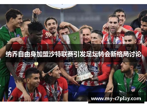 纳乔自由身加盟沙特联赛引发足坛转会新格局讨论